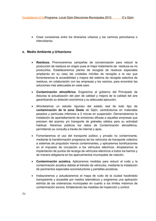 Ciudadanos (C’s)Programa Local Gijón Elecciones Municipales 2015 C’s Gijón
71
 Crear conexiones entre los itinerarios urbanos y los caminos periurbanos o
interurbanos.
e. Medio Ambiente y Urbanismo
 Residuos. Promoveremos campañas de concienciación para reducir la
producción de residuos en origen pues el mejor tratamiento de residuos es no
producirlos. Estableceremos planes de recogida de residuos especiales
ampliando en su caso las unidades móviles de recogida a la vez que
fomentaremos la accesibilidad y mejora del sistema de recogida selectiva de
residuos, en colaboración con las empresas y los vecinos, para encontrar las
soluciones más adecuadas en cada caso.
 Contaminación atmosférica. Exigiremos al gobierno del Principado de
Asturias la actualización del plan de calidad y mejora de la calidad del aire
garantizando su dotación económica y su adecuada ejecución.
 Afrontaremos un estudio riguroso del estado real de todo tipo de
contaminación de la zona Oeste de Gijón, centrándonos en materiales
pesados y partículas inferiores a 2 micras en suspensión. Demandaremos la
instalación de apantallamiento de emisiones difusas a aquellas empresas que
precisen del acarreo y/o transporte de gráneles sólidos para su actividad
habitual. Haremos públicos los datos de Contaminación atmosférica,
permitiendo su consulta a través de internet y apss.
 Fomentaremos el uso del transporte público y privado no contaminante,
mediante la transformación progresiva de los vehículos de transporte colectivo
a sistemas de propulsión menos contaminantes, y aplicaremos bonificaciones
en el impuesto de circulación a los vehículos eléctricos. Ampliaremos la
implantación de puntos de recarga de vehículos eléctricos a todos los barrios y
de manera obligatoria en los aparcamientos municipales de rotación.
 Contaminación acústica. Aplicaremos medidas para reducir el ruido y la
contaminación acústica debida al tránsito de vehículos, mediante la instalación
de pavimentos especiales sonoreductores y pantallas acústicas.
 Instauraremos y actualizaremos el mapa de ruido de la ciudad haciéndolo
transparente y accesible por medios telemáticos y exigiremos una aplicación
estricta de las ordenanzas municipales en cuanto a los límites máximos de
contaminación sonora, fortaleciendo las medidas de inspección y control.
 