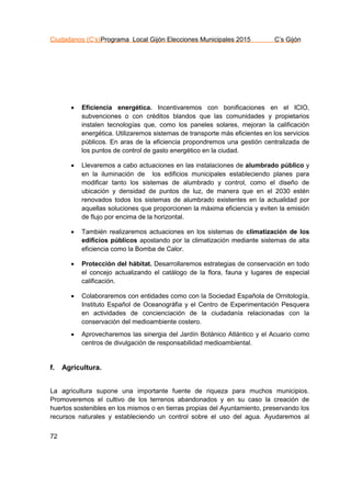 Ciudadanos (C’s)Programa Local Gijón Elecciones Municipales 2015 C’s Gijón
72
 Eficiencia energética. Incentivaremos con bonificaciones en el ICIO,
subvenciones o con créditos blandos que las comunidades y propietarios
instalen tecnologías que, como los paneles solares, mejoran la calificación
energética. Utilizaremos sistemas de transporte más eficientes en los servicios
públicos. En aras de la eficiencia propondremos una gestión centralizada de
los puntos de control de gasto energético en la ciudad.
 Llevaremos a cabo actuaciones en las instalaciones de alumbrado público y
en la iluminación de los edificios municipales estableciendo planes para
modificar tanto los sistemas de alumbrado y control, como el diseño de
ubicación y densidad de puntos de luz, de manera que en el 2030 estén
renovados todos los sistemas de alumbrado existentes en la actualidad por
aquellas soluciones que proporcionen la máxima eficiencia y eviten la emisión
de flujo por encima de la horizontal.
 También realizaremos actuaciones en los sistemas de climatización de los
edificios públicos apostando por la climatización mediante sistemas de alta
eficiencia como la Bomba de Calor.
 Protección del hábitat. Desarrollaremos estrategias de conservación en todo
el concejo actualizando el catálogo de la flora, fauna y lugares de especial
calificación.
 Colaboraremos con entidades como con la Sociedad Española de Ornitología,
Instituto Español de Oceanográfia y el Centro de Experimentación Pesquera
en actividades de concienciación de la ciudadanía relacionadas con la
conservación del medioambiente costero.
 Aprovecharemos las sinergia del Jardín Botánico Atlántico y el Acuario como
centros de divulgación de responsabilidad medioambiental.
f. Agricultura.
La agricultura supone una importante fuente de riqueza para muchos municipios.
Promoveremos el cultivo de los terrenos abandonados y en su caso la creación de
huertos sostenibles en los mismos o en tierras propias del Ayuntamiento, preservando los
recursos naturales y estableciendo un control sobre el uso del agua. Ayudaremos al
 