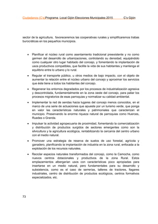 Ciudadanos (C’s)Programa Local Gijón Elecciones Municipales 2015 C’s Gijón
73
sector de la agricultura, favoreceremos las cooperativas rurales y simplificaremos trabas
burocráticas en los pequeños municipios.
 Planificar el núcleo rural como asentamiento tradicional preexistente y no como
germen del desarrollo de urbanizaciones, controlando su densidad, equipándolo
como cualquier otro lugar habitado del concejo, y fomentando la implantación de
usos productivos compatibles, que facilite la vida de sus habitantes y mantenga el
equilibrio entre lo urbano y lo rural.
 Regular el transporte público, u otros medios de bajo impacto, con el objeto de
aumentar la relación entre el núcleo urbano del concejo y aproximar los servicios
que éste tiene a todos los habitantes del concejo.
 Regenerar los entornos degradados por los procesos de industrialización agresiva
y descontrolada, fundamentalmente en la zona oeste del concejo, para paliar los
procesos migratorios de esas parroquias y normalizar su calidad ambiental.
 Implementar la red de sendas hacia lugares del concejo menos conocidos, en el
marco de una serie de actuaciones que apueste por un turismo verde, que ponga
en valor las características naturales y patrimoniales que caracterizan el
municipio. Preservando la enorme riqueza natural de parroquias como Huerces,
Ruedes o Granda.
 Impulsar la actividad agropecuaria de proximidad, fomentando la comercialización
y distribución de productos surgidos de sectores emergentes como son la
silvicultura y la agricultura ecológica, rentabilizando la cercanía del centro urbano
con el medio natural.
 Promover una estrategia de reserva de suelos de uso forestal, agrícola y
ganadero, planificando la implantación de industria en la zona rural, enfocada a la
explotación de los recursos naturales.
 Reciclar espacios naturales transformados del concejo, como la Camocha, como
nuevos centros dotacionales y productivos de la zona Rural. Estos
emplazamientos albergarían usos con características poco apropiadas para
insertarse en un medio natural, pero fundamentales para su desarrollo y
subsistencia, como es el caso de serrerías, talleres de tractores, llagares
industriales, centro de distribución de productos ecológicos, centros formativos
especializados, etc.
 