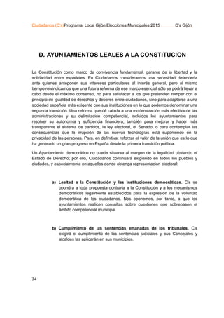 Ciudadanos (C’s)Programa Local Gijón Elecciones Municipales 2015 C’s Gijón
74
D. AYUNTAMIENTOS LEALES A LA CONSTITUCION
La Constitución como marco de convivencia fundamental, garante de la libertad y la
solidaridad entre españoles. En Ciudadanos consideramos una necesidad defenderla
ante quienes anteponen sus intereses particulares al interés general, pero al mismo
tiempo reivindicamos que una futura reforma de ese marco esencial sólo se podrá llevar a
cabo desde el máximo consenso, no para satisfacer a los que pretenden romper con el
principio de igualdad de derechos y deberes entre ciudadanos, sino para adaptarse a una
sociedad española más exigente con sus instituciones en lo que podemos denominar una
segunda transición. Una reforma que dé cabida a una modernización más efectiva de las
administraciones y su delimitación competencial, incluidos los ayuntamientos para
resolver su autonomía y suficiencia financiera; también para mejorar y hacer más
transparente el sistema de partidos, la ley electoral, el Senado, o para contemplar las
consecuencias que la irrupción de las nuevas tecnologías está suponiendo en la
privacidad de las personas. Para, en definitiva, reforzar el valor de la unión que es lo que
ha generado un gran progreso en España desde la primera transición política.
Un Ayuntamiento democrático no puede situarse al margen de la legalidad obviando el
Estado de Derecho; por ello, Ciudadanos continuará exigiendo en todos los pueblos y
ciudades, y especialmente en aquellos donde obtenga representación electoral:
a) Lealtad a la Constitución y las Instituciones democráticas. C’s se
opondrá a toda propuesta contraria a la Constitución y a los mecanismos
democráticos legalmente establecidos para la expresión de la voluntad
democrática de los ciudadanos. Nos oponemos, por tanto, a que los
ayuntamientos realicen consultas sobre cuestiones que sobrepasen el
ámbito competencial municipal.
b) Cumplimiento de las sentencias emanadas de los tribunales. C’s
exigirá el cumplimiento de las sentencias judiciales y sus Concejales y
alcaldes las aplicarán en sus municipios.
 