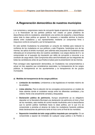 Ciudadanos (C’s)Programa Local Gijón Elecciones Municipales 2015 C’s Gijón
8
A.Regeneración democrática de nuestros municipios
Los numerosos y vergonzosos casos de corrupción ligada al ejercicio de cargos públicos
y a la financiación de los partidos políticos han creado un grave problema de
desconfianza entre la ciudadanía, extendiendo una sombra de sospecha y desconfianza
sobre toda la clase política en general. Es necesario e ineludible eliminar la brecha
abierta entre ciudadanos y sus representantes mediante un compromiso firme e
inequívoco contra la corrupción y por la transparencia.
En este sentido Ciudadanos ha presentado un conjunto de medidas para restaurar la
confianza de los ciudadanos en sus políticos y este Programa, haciéndose eco de las
mismas, las aplica al ámbito municipal, pero además esta propuesta de Ciudadanos está
reforzada por el compromiso ético de nuestros candidatos: Los cargos electos de C’s se
comprometen en el supuesto de imputación por delito de corrupción a renunciar a su
condición de cargo electo. Este Compromiso ético será formalizado por los integrantes de
todas las candidaturas antes de que finalice el plazo para la presentación de las mismas.
Para conseguir esta regeneración democrática, en Ciudadanos nos comprometemos a
actuar en tres aspectos que consideramos esenciales: La transparencia de los cargos
públicos, la transparencia en los ayuntamientos y la transparencia de los grupos
municipales.
a) Medidas de transparencia de los cargos públicos
 Limitación de mandatos. Limitaremos a dos legislaturas el mandato máximo de
los alcaldes.
 Listas abiertas. Para la elección de los concejales promoveremos un modelo de
listas abiertas donde el ciudadano escoja entre los diferentes candidatos y los
ordene, frente a las actualmente cerradas y bloqueadas.
 Declaración pública de patrimonio. Aunque actualmente ya es obligatorio
depositar en la Secretaría Municipal una declaración de patrimonio al inicio y final
de los mandatos, esta medida de control resulta insuficiente ante la desconfianza
que la opinión pública manifiesta hacia la clase política, por lo que C’s se
compromete a ponerlas al alcance de todos los ciudadanos haciendo públicas
éstas declaraciones de patrimonio tanto al inicio como al final de los mandatos.
 Separación inmediata de todo cargo público imputado por corrupción. C’s se
compromete a separar de inmediato de cualquier cargo público o de Partido a
 