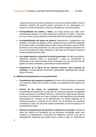Ciudadanos (C’s)Programa Local Gijón Elecciones Municipales 2015 C’s Gijón
9
cualquier persona que resulte imputada en un caso de corrupción política, hasta la
resolución completa del proceso judicial. Igualmente C’s se compromete a no
incluir en sus listas electorales a personas imputadas por corrupción política.
 Incompatibilidad de sueldos y dietas. Los cargos electos que estén como
representantes políticos en varias instituciones percibirán el sueldo o retribución
por una de ellas y de las restantes únicamente percibirán las dietas justificadas.
 Incompatibilidades del equipo de gobierno. Aplicaremos y ampliaremos a los
alcaldes y concejales de gobierno de las ciudades de más de 200.000 habitantes
la normativa sobre incompatibilidades de altos cargos del Estado y de las CCAA:
Durante los cinco años posteriores a su cese no podrán trabajar en empresas con
las que el Ayuntamiento haya mantenido un alto nivel de contratación durante el
tiempo de desempeño del cargo.
 Los cargos electos no ejercerán funciones gerenciales. Su labor será política:
determinar objetivos, hacer un seguimiento y exigir su cumplimiento no
interfiriendo en el normal cometido de los funcionarios y sin usar para los fines del
partido los medios materiales y personales de la administración.
 Desaparición de la figura de los asesores externos como personal de
confianza si existe personal funcionario especializado capacitado para realizar
dichas funciones.
b) Medidas de transparencia en los ayuntamientos
 Cumplimiento del programa de gobierno. Al tercer año de mandato se realizará
una Audiencia Pública para exponer el grado de cumplimiento del Programa de
Gobierno.
 Control de las mesas de contratación. Promoveremos mecanismos
transparentes de adjudicación y protocolos de control que garanticen la legalidad
de las actuaciones; se solicitarán informes y valoraciones reales de las empresas
que liciten y se publicarán en la web municipal (o sede electrónica) las empresas
adjudicatarias de contratos con la administración, las ofertas realizadas por la
empresa ganadora y montante de los mismos. No se permitirá que empresas
implicadas en casos de corrupción puedan presentarse a concurso público en el
Ayuntamiento de Gijón.
 Reforzar la independencia de Secretaría e Intervención municipal. Al frente de
estos dos órganos de fiscalización de las decisiones municipales están, para
mantener su independencia, funcionarios de habilitación nacional y por ello es
especialmente importante que puedan llevar a cabo su labor sin interferencias
 
