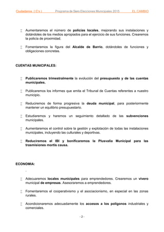 Ciudadanos ( C’s ) Programa de Siero Elecciones Municipales 2015 EL CAMBIO
- 2 -
 Aumentaremos el número de policías locales, mejorando sus instalaciones y
dotándoles de los medios apropiados para el ejercicio de sus funciones. Crearemos
la policía de proximidad.
 Fomentaremos la figura del Alcalde de Barrio, dotándoles de funciones y
obligaciones concretas.
CUENTAS MUNICIPALES:
 Publicaremos trimestralmente la evolución del presupuesto y de las cuentas
municipales.
 Publicaremos los informes que emita el Tribunal de Cuentas referentes a nuestro
municipio.
 Reduciremos de forma progresiva la deuda municipal, para posteriormente
mantener un equilibrio presupuestario.
 Estudiaremos y haremos un seguimiento detallado de las subvenciones
municipales.
 Aumentaremos el control sobre la gestión y explotación de todas las instalaciones
municipales, incluyendo las culturales y deportivas.
 Reduciremos el IBI y bonificaremos la Plusvalía Municipal para las
trasmisiones mortis causa.
ECONOMIA:
.
 Adecuaremos locales municipales para emprendedores. Crearemos un vivero
municipal de empresas. Asesoraremos a emprendedores.
 Fomentaremos el cooperativismo y el asociacionismo, en especial en las zonas
rurales.
 Acondicionaremos adecuadamente los accesos a los polígonos industriales y
comerciales.
 