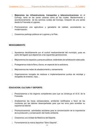 Ciudadanos ( C’s ) Programa de Siero Elecciones Municipales 2015 EL CAMBIO
- 3 -
 Mejoremos las infraestructuras, transportes y telecomunicaciones en el
Concejo, tanto en las zonas urbanas como en las rurales. Mantenimiento y
acondicionamiento de los caminos rurales del Concejo. Creación de una senda
desde la Fresneda a Lugones.
 Promoveremos una agricultura y ganadería de calidad, acometiendo su
modernización.
 Crearemos parkings públicos en Lugones y la Pola.
MEDIOAMBIENTE:
 Apostamos decididamente por el control medioambiental del municipio, pues es
parte del legado que dejaremos a las siguientes generaciones.
 Mejoraremos los espacios y parques públicos dotándoles de señalización adecuada.
 Protegeremos toda la flora y fauna, en especial de la autóctona.
 Mejoraremos las redes de abastecimiento y saneamiento.
 Organizaremos recogida de residuos e implementaremos puntos de reciclaje y
recogidas de enseres, ropa,…
EDUCACION, CULTURA Y DEPORTE:
 Presionaremos a los órganos competentes para que se construya el I.E.S. de la
Fresneda.
 Ampliaremos las horas extraescolares, emitiendo certificados a favor de los
monitores por las labores desempeñadas para que les sirva para acreditar su
experiencia laboral.
 Promocionaremos actividades escolares para la concienciación de la importancia
de la protección y conservación del medio ambiente.
 Crearemos una Unidad de Medicina del Deporte.
 Fomentaremos la marca deportiva “Siero Deporte”.
 