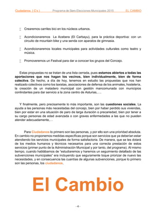 Ciudadanos ( C’s ) Programa de Siero Elecciones Municipales 2015 EL CAMBIO
- 4 -
 Crearemos carriles bici en los núcleos urbanos.
 Acondicionaremos La Acebera (El Carbayu), para la práctica deportiva: con un
circuito de mountain bike y una senda con aparatos de gimnasia.
 Acondicionaremos locales municipales para actividades culturales como teatro y
música.
 Promoveremos un Festival para dar a conocer los grupos del Concejo.
Estas propuestas no se tratan de una lista cerrada, pues estamos abiertos a todas las
aportaciones que nos hagan los vecinos, bien individualmente, bien de forma
colectiva. De hecho, a día de hoy, tenemos en estudio las propuestas que nos han
realizado colectivos como los taxistas, asociaciones de defensa de los animales, hostelería,
la creación de un matadero municipal con gestión mancomunada con municipios
conlindantes para dar servicio a la zona centro de Asturias,….
Y finalmente, pero precisamente lo más importante, son las cuestiones sociales. La
ayuda a las personas más necesitadas del concejo, bien por haber perdido sus viviendas,
bien por estar en una situación de paro de larga duración o precariedad, bien por tener a
su cargo personas de edad avanzada o con graves enfermedades a las que no pueden
atender adecuadamente,…
Para Ciudadanos lo primero son las personas, y por ello son una prioridad absoluta.
En cambio no proponemos medidas específicas porque son servicios que ya deberían estar
atendiendo los servicios municipales de forma satisfactoria. De manera, que se les dotará
de los medios humanos y técnicos necesarios para una correcta prestación de estos
servicios (primer punto de la Administración Municipal y por tanto, del programa). Al mismo
tiempo, cuando hablábamos de “estudiaremos y haremos un seguimiento detallado de las
subvenciones municipales” era incluyendo que seguramente toque priorizar de nuevo las
necesidades, y en consecuencia las cuantías de algunas subvenciones, porque lo primero
son las personas, los ciudadanos.
El Cambio
 