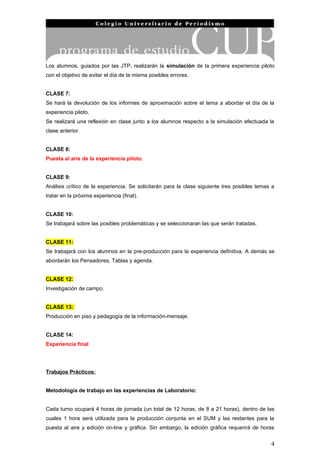 Los alumnos, guiados por las JTP, realizarán la simulación de la primera experiencia piloto
con el objetivo de evitar el día de la misma posibles errores.


CLASE 7:
Se hará la devolución de los informes de aproximación sobre el tema a abordar el día de la
experiencia piloto.
Se realizará una reflexión en clase junto a los alumnos respecto a la simulación efectuada la
clase anterior.


CLASE 8:
Puesta al aire de la experiencia piloto.


CLASE 9:
Análisis crítico de la experiencia. Se solicitarán para la clase siguiente tres posibles temas a
tratar en la próxima experiencia (final).


CLASE 10:
Se trabajará sobre las posibles problemáticas y se seleccionaran las que serán tratadas.


CLASE 11:
Se trabajará con los alumnos en la pre-producción para la experiencia definitiva. A demás se
abordarán los Pensadores, Tablas y agenda.


CLASE 12:
Investigación de campo.


CLASE 13:
Producción en piso y pedagogía de la información-mensaje.


CLASE 14:
Experiencia final




Trabajos Prácticos:


Metodología de trabajo en las experiencias de Laboratorio:


Cada turno ocupará 4 horas de jornada (un total de 12 horas, de 8 a 21 horas), dentro de las
cuales 1 hora será utilizada para la producción conjunta en el SUM y las restantes para la
puesta al aire y edición on-line y gráfica. Sin embargo, la edición gráfica requerirá de horas


                                                                                              4
 