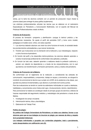 extras, por lo tanto los alumnos contarán con un período de producción mayor (hasta la
próxima clase) para entregar la pieza gráfica (suplemento).
Las prácticas profesionalizantes articulan las teorías que se elaboran en el Laboratorio
Especializado en Periodismo y Comunicación Multimedia, con el soporte del Manual de
Prácticas Profesionalizantes creado al efecto.


Criterios de Evaluación:
El proceso de formación –programa y planificación- conjuga lo teórico/ práctico y las
transferencias necesarias. Se ajusta al perfil del periodista CUP y toma como modelo
pedagógico el modelo socio- crítico, con estos soportes:
1 – Los alumnos deberán alcanzar una visión de cómo funciona el mundo, la sociedad desde
los acontecimientos sobresalientes y que marcan tendencias.
2 – Tendrán que involucrarse con la orientación de la institución y sus metodologías, respecto
    a cómo funciona el periodismo.
3- En función del perfil y los desarrollos teórico-prácticos, los alumnos deberán aprender a
    construir el personaje profesional de conformidad a las aptitudes y actitudes.
4- En función de todo esto, deberán aprender a realizarse desde la profesión autónoma y
    autoral, con relación de dependencia o a través de los emprendimientos, con lo cual
    apuntamos a la transformación y formación permanente, activa y creativa del periodismo.


Criterios de Promoción de la Materia:
De conformidad con el reglamento de la institución, y considerando las actitudes de
comunicación, responsabilidad y compromiso, trabajo en equipo y convivencia, se otorgará la
condición de promocional al alumno que cumpla con el 80% de la asistencia a las clases, que
apruebe los prácticos fundamentales y que alcance un promedio de 8 (ocho) puntos.
Para las evaluaciones se tendrá en cuenta los estándares individuales en cuanto a destrezas,
habilidades y conocimientos como Cultura del Logro. (Involucramiento, domino, desinhibición)-
Para promocionar la materia se constituyen desde el principio grupos de alumnos a efectos de
hacerse responsable del seguimiento metódico y metodológico del periodismo a través de los
Medios.
1. Investigación de campo vinculante.
2. Interiorización teórica, ética y deontológica.
3. Elaboración de Trabajo Final.


Política de plagio:
Es política del Colegio Universitario de Periodismo, en todas sus cátedras, formar a sus
alumnos para que en sus trabajos no incurran en plagio, por razones de ética y respeto
de la propiedad intelectual.
Los trabajos individuales o grupales con contenidos plagiados, total o parcialmente,
serán desaprobados con calificación cero (0).

                                                                                              5
 