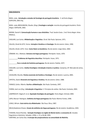 BIBLIOGRAFIA
BISOL, Leda. Introdução a estudos de fonologia do português brasileiro. 3 ed.Porto Alegre:
EDIPUCRS, 2001 Org.
BISOL. Leda; BRESCANCINI, Cláudia. (Orgs.).Fonologia e variação: recortes do português brasileiro. Porto
Alegre: EDIPUCRS, 2002.
BOONE, Daniel K. Comunicação humana e seus distúrbios. Trad. Sandra Costa . 2 ed. Porto Alegre: Artes
Médicas.
CAGLIARI, Luis Carlos. Alfabetização e linguística. 10 ed. São Paulo: Spicione, 1971.
CALLOU, Dinah & LEITE, Yonne. Iniciação à fonética e à fonologia. Rio de Janeiro: Zahar, 1990.
CALLOU, Dinah; LEITE, Yone. Como falam os brasileiros. Rio de Janeiro: Jorge Zahar, 2002.
CÂMARA JR, J. Mattoso. Estrutura da lingua portuguesa. Petrópolis: Vozes, 1970.
__________ Problemas de linguística descritiva. Petrópolis: Vozes, 1971.
_________ Para o estudo de fonêmica portuguesa. Rio de Janeiro: Padrão, 1977.
CAGLIARI, Luis Carlos. Análise fonológica: introdução à teoria e à prática. Campinas, SP: Mercado de Letras,
2002.
CAVALIERE, Ricardo. Pontos essenciais de fonética e fonologia. Rio de Janeiro: Lucerna, 2005.
CRYSTAL, David. Dicionário de linguística e fonética. Rio de Janeiro: Zahar, 1988.
FARACO, Carlos Alberto. Escrita e alfabetização. São Paulo: Contexto, 1997.
FIORIN, José Luis (Org. ).Introdução à linguística: II Princípios de análise. São Paulo: Contexto, 2003.
LAMPREECHT, Regina R. et al. Aquisição fonológica do português. Porto Alegre: Artmed, 2004.
LAPA, Manuel Rodrigues. Estilística da língua portuguesa.São Paulo: Martins Fontes, 1998.
LEMLE, Míriam. Guia teórico do alfabetizador. São Pauo: Ática, 1987.
MELO,Gladstone-Chaves. Ensaio de estilística da língua portuguesa. Rio de Janeiro: Acadêmica, 1959.
TEIXEIRA, Eliana Pitombo. Variação fonológica na região de Monte Santo: a consoante /l/. Estudos
linguísticos e leterários. Salvador, UFBA, n. 17, p 56-68, 1995.
SANTANA, Jan Carlos Dias. A síncope das proparoxítonas na comunidade de Matinha.

 