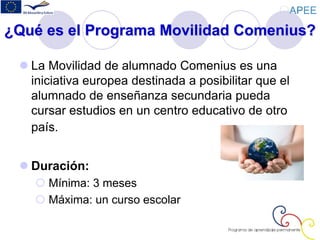 ¿Qué es el Programa Movilidad Comenius?
 La Movilidad de alumnado Comenius es una
iniciativa europea destinada a posibilitar que el
alumnado de enseñanza secundaria pueda
cursar estudios en un centro educativo de otro
país.
 Duración:
 Mínima: 3 meses
 Máxima: un curso escolar
 
