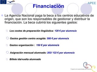 Financiación
 La Agencia Nacional paga la beca a los centros educativos de
origen, que son los responsables de gestionar y distribuir la
financiación. La beca cubrirá los siguientes gastos:
 Los costes de preparación lingüística: 120 € por alumno/a
 Gastos gestión centro acogida: 500 € por alumno/a
 Gastos organización : 150 € por alumno/a
 Asignación mensual alumnado: 203/ 122 € por alumno/a
 Billete ida/vuelta alumnado
 