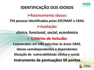 IDENTIFICAÇÃO DOS IDOSOS
Rastreamento idosos:
754 pessoas identificadas pelas ESF/NASF e CRAS.
Avaliação:
clinica, funcional, social, econômica
 Critérios de Inclusão:
Cadastrados em UBS adscritas às áreas CRAS.
Idosos semidependentes e dependentes
Situação de vulnerabilidade clínica e social.
Instrumento de pontuação≥ 60 pontos
 