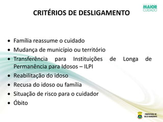 CRITÉRIOS DE DESLIGAMENTO
Família reassume o cuidado
Mudança de município ou território
Transferência para Instituições de Longa de
Permanência para Idosos – ILPI
Reabilitação do idoso
Recusa do idoso ou família
Situação de risco para o cuidador
Óbito
 
