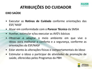 ATRIBUIÇÕES DO CUIDADOR
EIXO SAÚDE
• Executar as Rotinas de Cuidado conforme orientações das
ESF/ NASF
• Atuar em conformidade com o Parecer Técnico da SMSA
• Auxiliar, estimular e/ou executar as AVD’s básicas
• Observar e adaptar o meio ambiente em que vive o
idoso, para melhorar o conforto e a segurança, conforme as
orientações da ESF/NASF
• Estar atento às alterações físicas e comportamentais do idoso
• Estimular o idoso a participar de atividades de promoção de
saúde, oferecidas pelos Programas da PBH
 