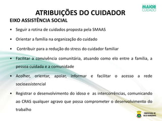 ATRIBUIÇÕES DO CUIDADOR
EIXO ASSISTÊNCIA SOCIAL
• Seguir a rotina de cuidados proposta pela SMAAS
• Orientar a família na organização do cuidado
• Contribuir para a redução do stress do cuidador familiar
• Facilitar a convivência comunitária, atuando como elo entre a família, a
pessoa cuidada e a comunidade
• Acolher, orientar, apoiar, informar e facilitar o acesso a rede
socioassistencial
• Registrar o desenvolvimento do idoso e as intercorrências, comunicando
ao CRAS qualquer agravo que possa comprometer o desenvolvimento do
trabalho
 