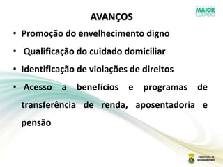 AVANÇOS
• Promoção do envelhecimento digno
• Qualificação do cuidado domiciliar
• Identificação de violações de direitos
• Acesso a benefícios e programas de
transferência de renda, aposentadoria e
pensão
 