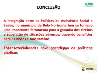 CONCLUSÃO
A integração entre as Políticas de Assistência Social e
Saúde, no município de Belo Horizonte tem se tornado
uma importante ferramenta para a garantia dos direitos
e superação de situações adversas, trazendo benefícios
para os idosos e suas famílias.
Intersetorialidade: novo paradigma de políticas
públicas
 