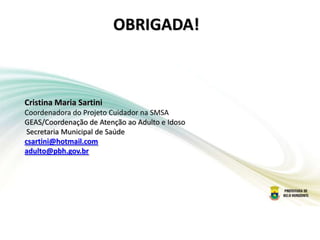 OBRIGADA!
Cristina Maria Sartini
Coordenadora do Projeto Cuidador na SMSA
GEAS/Coordenação de Atenção ao Adulto e Idoso
Secretaria Municipal de Saúde
csartini@hotmail.com
adulto@pbh.gov.br
 