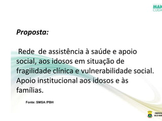 Fonte: SMSA /PBH
Proposta:
Rede de assistência à saúde e apoio
social, aos idosos em situação de
fragilidade clínica e vulnerabilidade social.
Apoio institucional aos idosos e às
famílias.
 