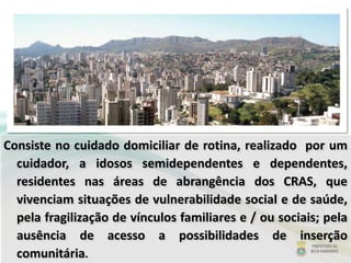 Consiste no cuidado domiciliar de rotina, realizado por um
cuidador, a idosos semidependentes e dependentes,
residentes nas áreas de abrangência dos CRAS, que
vivenciam situações de vulnerabilidade social e de saúde,
pela fragilização de vínculos familiares e / ou sociais; pela
ausência de acesso a possibilidades de inserção
comunitária.
 