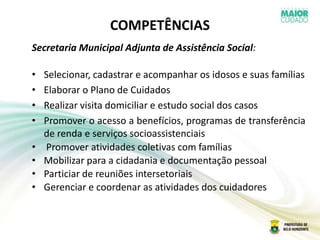 COMPETÊNCIAS
Secretaria Municipal Adjunta de Assistência Social:
• Selecionar, cadastrar e acompanhar os idosos e suas famílias
• Elaborar o Plano de Cuidados
• Realizar visita domiciliar e estudo social dos casos
• Promover o acesso a benefícios, programas de transferência
de renda e serviços socioassistenciais
• Promover atividades coletivas com famílias
• Mobilizar para a cidadania e documentação pessoal
• Particiar de reuniões intersetoriais
• Gerenciar e coordenar as atividades dos cuidadores
 