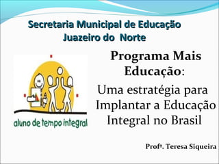 Secretaria Municipal de Educação
       Juazeiro do Norte
                 Programa Mais
                   Educação:
              Uma estratégia para
              Implantar a Educação
                Integral no Brasil
                        Profª. Teresa Siqueira
 