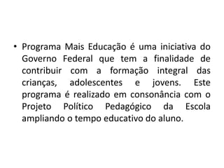• Programa Mais Educação é uma iniciativa do 
Governo Federal que tem a finalidade de 
contribuir com a formação integral das 
crianças, adolescentes e jovens. Este 
programa é realizado em consonância com o 
Projeto Político Pedagógico da Escola 
ampliando o tempo educativo do aluno. 
 