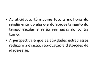 • As atividades têm como foco a melhoria do 
rendimento do aluno e do aproveitamento do 
tempo escolar e serão realizadas no contra 
turno. 
• A perspectiva é que as atividades extraclasses 
reduzam a evasão, reprovação e distorções de 
idade-série. 
 