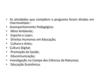 • As atividades que compõem o programa foram dividas em 
macrocampos : 
• Acompanhamento Pedagógico; 
• Meio Ambiente; 
• Esporte e Lazer; 
• Direitos Humanos em Educação; 
• Cultura e Artes; 
• Cultura Digital; 
• Promoção da Saúde; 
• Educomunicação; 
• Investigação no Campo das Ciências da Natureza; 
• Educação Econômica. 
 
