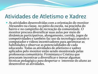 Atividades de Atletismo e Xadrez
 As atividades desenvolvidas com a orientação do monitor
Alexandro na classe, no pátio da escola, na pracinha do
bairro e no campinho de recreação da comunidade. O
monitor procura diversificar suas aulas por meio de
dinâmicas participativas, alongamento, corrida, jogos de
competividades e também faz uso da tecnologia usando o
computador e vídeos incentivadores para aprimorar as
habilidades e observar as potencialidades de cada
educando. Todas as atividades de atletismo e xadrez
aplicados pelo monitor estão sendo monitorada pelas
professoras comunitária: Firminiana e Cristina que
procuram incentivar a diversificar e inovar algumas
técnicas pedagógica para despertar o interesse do aluno ao
desenvolver as atividades.
 