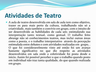 Atividades de Teatro
 A aula de teatro desenvolvida em sala de aula tem como objetivo,
trazer os para mais perto da cultura, trabalhando não só a
criatividade, mais também o convívio em grupo, com o intuito de
ser desenvolvido as habilidades de cada um; estimulando sua
interpretação tanto textual, como gestual. O trabalho feito
abrange não só conhecimentos teatros, mas inclui outras áreas
como a poesia, e o trabalho interpretativo através da percepção
estimulada entre debates e com atividades realizadas em grupo, .
O que foi consideravelmente visto até então foi um avanço
bastante significativo no que diz respeito as atividades
desenvolvidos em sala onde a coletividade foi posta desde o
inicio. Assim foi possível perceber o que o trabalho quando posto
em individual não traz tanta qualidade, do que quando realizada
em grupo.
 