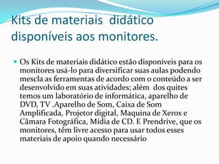 Kits de materiais didático
disponíveis aos monitores.
 Os Kits de materiais didático estão disponíveis para os
monitores usá-lo para diversificar suas aulas podendo
mescla as ferramentas de acordo com o conteúdo a ser
desenvolvido em suas atividades; além dos quites
temos um laboratório de informática, aparelho de
DVD, TV .Aparelho de Som, Caixa de Som
Amplificada, Projetor digital, Maquina de Xerox e
Câmara Fotográfica, Mídia de CD. E Prendrive, que os
monitores, têm livre acesso para usar todos esses
materiais de apoio quando necessário
 