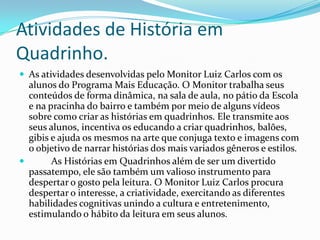 Atividades de História em
Quadrinho.
 As atividades desenvolvidas pelo Monitor Luiz Carlos com os
alunos do Programa Mais Educação. O Monitor trabalha seus
conteúdos de forma dinâmica, na sala de aula, no pátio da Escola
e na pracinha do bairro e também por meio de alguns vídeos
sobre como criar as histórias em quadrinhos. Ele transmite aos
seus alunos, incentiva os educando a criar quadrinhos, balões,
gibis e ajuda os mesmos na arte que conjuga texto e imagens com
o objetivo de narrar histórias dos mais variados gêneros e estilos.
 As Histórias em Quadrinhos além de ser um divertido
passatempo, ele são também um valioso instrumento para
despertar o gosto pela leitura. O Monitor Luiz Carlos procura
despertar o interesse, a criatividade, exercitando as diferentes
habilidades cognitivas unindo a cultura e entretenimento,
estimulando o hábito da leitura em seus alunos.
 