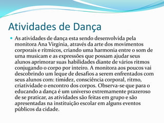 Atividades de Dança
 As atividades de dança esta sendo desenvolvida pela
monitora Ana Virgínia, através da arte dos movimentos
corporais e rítmicos, criando uma harmonia entre o som de
uma musicam e as expressões que possam ajudar seus
alunos aprimorar suas habilidades diante de vários ritmos
conjugando o corpo por inteiro. A monitora aos poucos vai
descobrindo um leque de desafios a serem enfrentados com
seus alunos com: timidez, consciência corporal, ritmo,
criatividade o encontro dos corpos. Observa-se que para o
educando a dança é um universo extremamente prazeroso
de se praticar, as atividades são feitas em grupo e são
apresentadas na instituição escolar em alguns eventos
públicos da cidade.
 