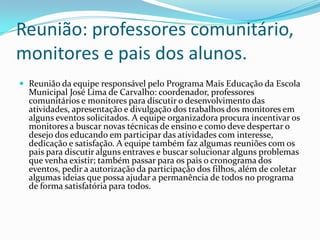 Reunião: professores comunitário,
monitores e pais dos alunos.
 Reunião da equipe responsável pelo Programa Mais Educação da Escola
Municipal José Lima de Carvalho: coordenador, professores
comunitários e monitores para discutir o desenvolvimento das
atividades, apresentação e divulgação dos trabalhos dos monitores em
alguns eventos solicitados. A equipe organizadora procura incentivar os
monitores a buscar novas técnicas de ensino e como deve despertar o
desejo dos educando em participar das atividades com interesse,
dedicação e satisfação. A equipe também faz algumas reuniões com os
pais para discutir alguns entraves e buscar solucionar alguns problemas
que venha existir; também passar para os pais o cronograma dos
eventos, pedir a autorização da participação dos filhos, além de coletar
algumas ideias que possa ajudar a permanência de todos no programa
de forma satisfatória para todos.
 