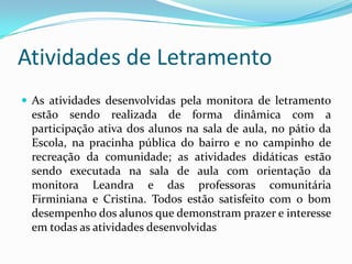 Atividades de Letramento
 As atividades desenvolvidas pela monitora de letramento
estão sendo realizada de forma dinâmica com a
participação ativa dos alunos na sala de aula, no pátio da
Escola, na pracinha pública do bairro e no campinho de
recreação da comunidade; as atividades didáticas estão
sendo executada na sala de aula com orientação da
monitora Leandra e das professoras comunitária
Firminiana e Cristina. Todos estão satisfeito com o bom
desempenho dos alunos que demonstram prazer e interesse
em todas as atividades desenvolvidas
 