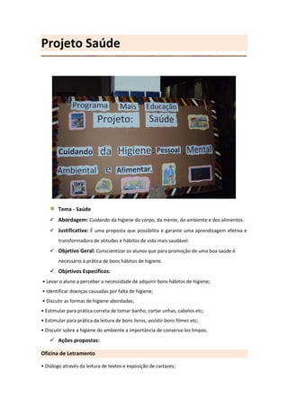 Projeto Saúde




        Tema - Saúde
     Abordagem: Cuidando da higiene do corpo, da mente, do ambiente e dos alimentos.
     Justificativa: É uma proposta que possibilita e garante uma aprendizagem efetiva e
        transformadora de atitudes e hábitos de vida mais saudável.
     Objetivo Geral: Conscientizar os alunos que para promoção de uma boa saúde é
        necessário à prática de bons hábitos de higiene.
     Objetivos Específicos:
• Levar o aluno a perceber a necessidade de adquirir bons hábitos de higiene;
• Identificar doenças causadas por falta de higiene;
• Discutir as formas de higiene abordadas;
• Estimular para prática correta de tomar banho, cortar unhas, cabelos etc;
• Estimular para prática da leitura de bons livros, assistir bons filmes etc;
• Discutir sobre a higiene do ambiente a importância de conserva-los limpos.
     Ações propostas:

Oficina de Letramento

• Diálogo através da leitura de textos e exposição de cartazes;
 
