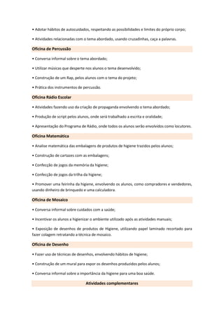 • Adotar hábitos de autocuidados, respeitando as possibilidades e limites do próprio corpo;

• Atividades relacionadas com o tema abordado, usando cruzadinhas, caça a palavras.

Oficina de Percussão

• Conversa informal sobre o tema abordado;

• Utilizar músicas que desperte nos alunos o tema desenvolvido;

• Construção de um Rap, pelos alunos com o tema do projeto;

• Prática dos instrumentos de percussão.

Oficina Rádio Escolar

• Atividades fazendo uso da criação de propaganda envolvendo o tema abordado;

• Produção de script pelos alunos, onde será trabalhado a escrita e oralidade;

• Apresentação do Programa de Rádio, onde todos os alunos serão envolvidos como locutores.

Oficina Matemática

• Analise matemática das embalagens de produtos de higiene trazidos pelos alunos;

• Construção de cartazes com as embalagens;

• Confecção de jogos da memória da higiene;

• Confecção de jogos da trilha da higiene;

• Promover uma feirinha da higiene, envolvendo os alunos, como compradores e vendedores,
usando dinheiro de brinquedo e uma calculadora.

Oficina de Mosaico

• Conversa informal sobre cuidados com a saúde;

• Incentivar os alunos a higienizar o ambiente utilizado após as atividades manuais;

• Exposição de desenhos de produtos de Higiene, utilizando papel laminado recortado para
fazer colagem retratando a técnica de mosaico.

Oficina de Desenho

• Fazer uso de técnicas de desenhos, envolvendo hábitos de higiene;

• Construção de um mural para expor os desenhos produzidos pelos alunos;

• Conversa informal sobre a importância da higiene para uma boa saúde.

                                Atividades complementares
 