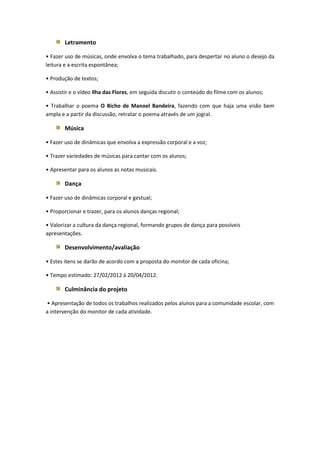 Letramento

• Fazer uso de músicas, onde envolva o tema trabalhado, para despertar no aluno o desejo da
leitura e a escrita espontânea;

• Produção de textos;

• Assistir e o vídeo Ilha das Flores, em seguida discutir o conteúdo do filme com os alunos;

• Trabalhar o poema O Bicho de Manoel Bandeira, fazendo com que haja uma visão bem
ampla e a partir da discussão, retratar o poema através de um jogral.

        Música

• Fazer uso de dinâmicas que envolva a expressão corporal e a voz;

• Trazer variedades de músicas para cantar com os alunos;

• Apresentar para os alunos as notas musicais.

        Dança

• Fazer uso de dinâmicas corporal e gestual;

• Proporcionar e trazer, para os alunos danças regional;

• Valorizar a cultura da dança regional, formando grupos de dança para possíveis
apresentações.

        Desenvolvimento/avaliação

• Estes itens se darão de acordo com a proposta do monitor de cada oficina;

• Tempo estimado: 27/02/2012 á 20/04/2012.

        Culminância do projeto

• Apresentação de todos os trabalhos realizados pelos alunos para a comunidade escolar, com
a intervenção do monitor de cada atividade.
 