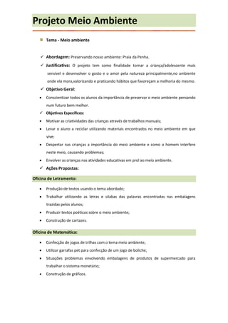 Projeto Meio Ambiente
       Tema - Meio ambiente


    Abordagem: Preservando nosso ambiente: Praia da Penha.
    Justificativa: O projeto tem como finalidade tornar a criança/adolescente mais
       sensível e desenvolver o gosto e o amor pela natureza principalmente,no ambiente
       onde ela mora,valorizando e praticando hábitos que favoreçam a melhoria do mesmo.
    Objetivo Geral:
      Conscientizar todos os alunos da importância de preservar o meio ambiente pensando
       num futuro bem melhor.
    Objetivos Específicos:
      Motivar as criatividades das crianças através de trabalhos manuais;
      Levar o aluno a reciclar utilizando materiais encontrados no meio ambiente em que
       vive;
      Despertar nas crianças a importância do meio ambiente e como o homem interfere
       neste meio, causando problemas;
      Envolver as crianças nas atividades educativas em prol ao meio ambiente.
    Ações Propostas:

Oficina de Letramento:

      Produção de textos usando o tema abordado;
      Trabalhar utilizando as letras e silabas das palavras encontradas nas embalagens
       trazidas pelos alunos;
      Produzir textos poéticos sobre o meio ambiente;
      Construção de cartazes.

Oficina de Matemática:

      Confecção de jogos de trilhas com o tema meio ambiente;
      Utilizar garrafas pet para confecção de um jogo de boliche;
      Situações problemas envolvendo embalagens de produtos de supermercado para
       trabalhar o sistema monetário;
      Construção de gráficos.
 