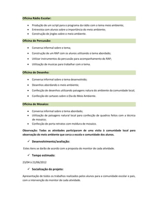 Oficina Rádio Escolar:

      Produção de um script para o programa da rádio com o tema meio ambiente;
      Entrevista com alunos sobre a importância do meio ambiente;
      Construção de jingles sobre o meio ambiente.

Oficina de Percussão:

      Conversa informal sobre o tema;
      Construção de um RAP com os alunos utilizando o tema abordado;
      Utilizar instrumentos da percussão para acompanhamento do RAP;
      Utilização de musicas para trabalhar com o tema.

Oficina de Desenho:

      Conversa informal sobre o tema desenvolvido;
      Desenhos abordando o meio ambiente;
      Confecção de desenhos utilizando paisagens natura do ambiente da comunidade local;
      Confecção de cartazes sobre o Dia do Meio Ambiente.

Oficina de Mosaico:

      Conversa informal sobre o tema abordado;
      Utilização de paisagens natural local para confecção de quadros feitos com a técnica
       de mosaico;
      Confecção de porta retratos com moldura de mosaico.

Observação: Todas as atividades participaram de uma visita à comunidade local para
observação do meio ambiente que cerca a escola e comunidade dos alunos.

    Desenvolvimento/avaliação:

Estes itens se darão de acordo com a proposta do monitor de cada atividade.

    Tempo estimado:

23/04 à 21/06/2012

    Socialização do projeto:

Apresentação de todos os trabalhos realizados pelos alunos para a comunidade escolar e pais,
com a intervenção do monitor de cada atividade.
 