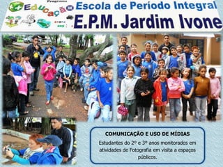 COMUNICAÇÃO E USO DE MÍDIAS
Estudantes do 2º e 3º anos monitorados em
atividades de Fotografia em visita a espaços
                  públicos.
 