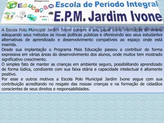 A Escola Polo Municipal Jardim Ivone cumpre o seu papel como instituição de ensino
adequando seus métodos às novas políticas públicas e oferecendo aos seus estudantes
alternativas de aprendizado e desenvolvimento compatíveis ao espaço onde está
inserida.
Desde sua implantação o Programa Mais Educação passou a contribuir de forma
expressiva em várias áreas do desenvolvimento dos alunos, onde muitos tem mostrado
significativo crescimento.
O simples fato de manter as crianças em ambiente seguro, possibilitando aprendizado
de forma lúdica, condizente com sua faixa etária e capacidade intelectual é altamente
positivo.
Por esse e outros motivos a Escola Polo Municipal Jardim Ivone segue com sua
contribuição acreditando no resgate das nossas crianças e na formação de cidadãos
conscientes de seus direitos e responsabilidades.
 