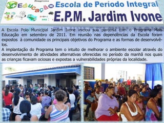 A Escola Polo Municipal Jardim Ivone iniciou sua parceria com o Programa Mais
Educação em setembro de 2011. Em reunião nas dependências da Escola foram
expostos à comunidade os principais objetivos do Programa e as formas de desenvolvê-
los.
A implantação do Programa tem o intuito de melhorar o ambiente escolar através do
desenvolvimento de atividades alternativas oferecidas no período da manhã nos quais
as crianças ficavam ociosas e expostas a vulnerabilidades próprias da localidade.
 