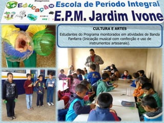 CULTURA E ARTES
Estudantes do Programa monitorados em atividades de Banda
     Fanfarra (Iniciação musical com confecção e uso de
                   instrumentos artesanais).
 