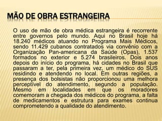 MÃO DE OBRA ESTRANGEIRA
O uso de mão de obra médica estrangeira é recorrente
entre governos pelo mundo. Aqui no Brasil hoje há
18.240 médicos atuando no Programa Mais Médicos,
sendo 11.429 cubanos contratados via convênio com a
Organização Pan-americana da Saúde (Opas), 1.537
formados no exterior e 5.274 brasileiros. Dois anos
depois do início do programa, há cidades no Brasil que
passaram a ter, pela primeira vez, um médico do SUS
residindo e atendendo no local. Em outras regiões, a
presença dos bolsistas não proporcionou uma melhora
perceptível do atendimento, segundo a população.
Mesmo em localidades em que os moradores
comemoram a chegada dos médicos do programa, a falta
de medicamentos e estrutura para exames continua
comprometendo a qualidade do atendimento.
 