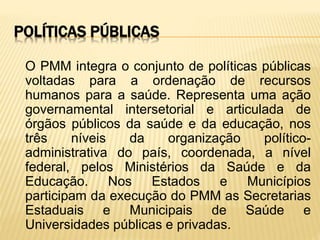 POLÍTICAS PÚBLICAS
O PMM integra o conjunto de políticas públicas
voltadas para a ordenação de recursos
humanos para a saúde. Representa uma ação
governamental intersetorial e articulada de
órgãos públicos da saúde e da educação, nos
três níveis da organização político-
administrativa do país, coordenada, a nível
federal, pelos Ministérios da Saúde e da
Educação. Nos Estados e Municípios
participam da execução do PMM as Secretarias
Estaduais e Municipais de Saúde e
Universidades públicas e privadas.
 