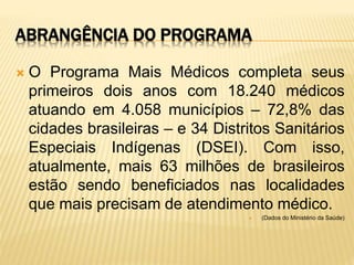 ABRANGÊNCIA DO PROGRAMA
 O Programa Mais Médicos completa seus
primeiros dois anos com 18.240 médicos
atuando em 4.058 municípios – 72,8% das
cidades brasileiras – e 34 Distritos Sanitários
Especiais Indígenas (DSEI). Com isso,
atualmente, mais 63 milhões de brasileiros
estão sendo beneficiados nas localidades
que mais precisam de atendimento médico.
 (Dados do Ministério da Saúde)
 