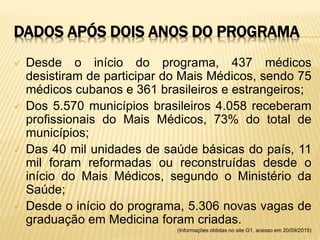 DADOS APÓS DOIS ANOS DO PROGRAMA
 Desde o início do programa, 437 médicos
desistiram de participar do Mais Médicos, sendo 75
médicos cubanos e 361 brasileiros e estrangeiros;
 Dos 5.570 municípios brasileiros 4.058 receberam
profissionais do Mais Médicos, 73% do total de
municípios;
 Das 40 mil unidades de saúde básicas do país, 11
mil foram reformadas ou reconstruídas desde o
início do Mais Médicos, segundo o Ministério da
Saúde;
 Desde o início do programa, 5.306 novas vagas de
graduação em Medicina foram criadas.
(Informações obtidas no site G1, acesso em 20/09/2015)
 