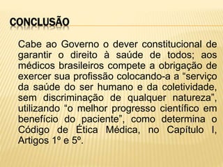 CONCLUSÃO
Cabe ao Governo o dever constitucional de
garantir o direito à saúde de todos; aos
médicos brasileiros compete a obrigação de
exercer sua profissão colocando-a a “serviço
da saúde do ser humano e da coletividade,
sem discriminação de qualquer natureza”,
utilizando “o melhor progresso científico em
benefício do paciente”, como determina o
Código de Ética Médica, no Capítulo I,
Artigos 1º e 5º.
 