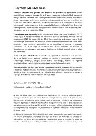 Programa Mais Médicos
Estrutura suficiente para garantir uma formação de qualidade ao estudante:É critério
obrigatório na aprovação da nova oferta de vagas a existência e disponibilidade da rede de
serviços de saúde suficientes para a formação de qualidade do estudante. Juntos, ministério da
Saúde e da Educação definiram as condições mínimas necessárias, como ter cinco leitos por
aluno; rede ambulatorial estruturada e suficiente para absorver o número pleno de alunos
(mínimo de 01 equipe de Atenção Básica para cada 03 alunos); existência de leitos de urgência
e emergência ou Pronto Socorro; e disponibilidade e qualificação da rede de serviços para a
formação; e oferta de residência médica.
Expansão das vagas de residência: Os ministérios da Saúde e da Educação vão abrir 12.372
novas vagas de residência médica em instituições públicas e hospitais privados sem fins
lucrativos até 2017, das quais 4.000 até 2015. Com essa oferta, será possível zerar o déficit
anual de vagas de residência em relação ao número de formandos em medicina. Assim, estará
garantida a todo médico a oportunidade de se especializar ao terminar a faculdade.
Atualmente, são 11.468 vagas de residência para 15 mil formandos em medicina. O
financiamento das novas vagas ficará a cargo do Ministério da Saúde, que vai custear as bolsas
dos estudantes.
Áreas onde serão ofertadas:Principalmente em especialidades prioritárias para o Sistema
Único de Saúde, como pediatria, medicina da família e comunidade, anestesiologia,
cancerologia, cardiologia, cirurgia, clínica médica, neonatologia, medicina de urgência,
neurologia, obstetrícia e ginecologia, ortopedia e traumatologia e radioterapia.
Os hospitais terão estrutura para ampliar o número de vagas de residência: os hospitais têm
a disposição R$ 100 milhões do Ministério da Saúde para ampliar a estrutura dos programas de
residência. Esses recursos poderão ser aplicados em reformas, adequação de espaço e
aquisição de materiais, além de incentivo por vaga criada.
QUALIFICAÇAO DA FORMAÇÃO MÉDICA
30) Como será a mudança na formação do médico?
A partir de 2015, todos os estudantes que ingressarem em cursos de medicina terão a
formação constituída por dois ciclos distintos e complementares entre si. O primeiro ciclo
corresponderá a graduação, onde o aluno cumprirá as atuais 7.200 horas na universidade,
incluindo o período de internato nos hospitais. O segundo e novo ciclo de dois anos consiste
no treinamento em serviço (residência médica), em que o médico trabalhará no primeiro ano
na atenção básica e, no segundo ano, nos serviços de urgência e emergência do Sistema Único
de Saúde (SUS).
O objetivo é aprimorar a formação médica no Brasil, assegurando maior experiência prática
aos futuros profissionais, ampliando a inserção do médico em formação nas unidades de
atendimento do SUS e aperfeiçoando seu conhecimento sobre a realidade da saúde do
brasileiro. Além disso, essa medida possibilita o acesso à rede pública de saúde e atuação mais
 